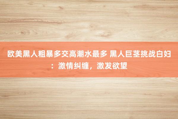 欧美黑人粗暴多交高潮水最多 黑人巨茎挑战白妇：激情纠缠，激发欲望
