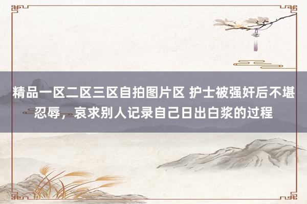 精品一区二区三区自拍图片区 护士被强奸后不堪忍辱，哀求别人记录自己日出白浆的过程