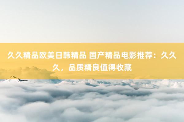 久久精品欧美日韩精品 国产精品电影推荐：久久久，品质精良值得收藏