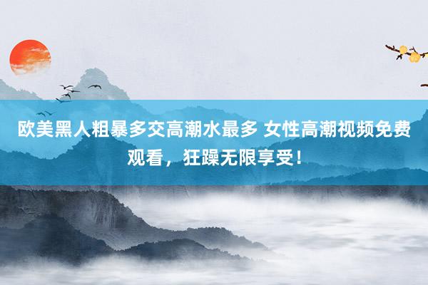 欧美黑人粗暴多交高潮水最多 女性高潮视频免费观看，狂躁无限享受！