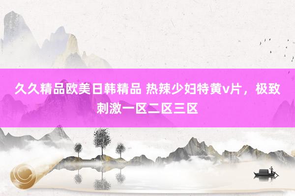久久精品欧美日韩精品 热辣少妇特黄v片，极致刺激一区二区三区