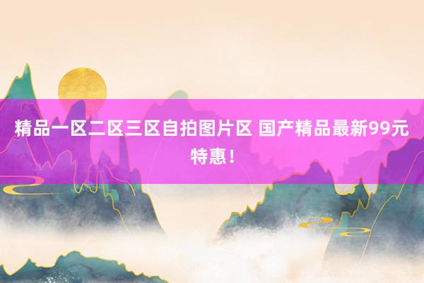 精品一区二区三区自拍图片区 国产精品最新99元特惠！