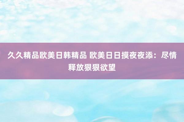 久久精品欧美日韩精品 欧美日日摸夜夜添：尽情释放狠狠欲望