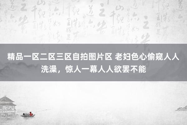 精品一区二区三区自拍图片区 老妇色心偷窥人人洗澡，惊人一幕人人欲罢不能