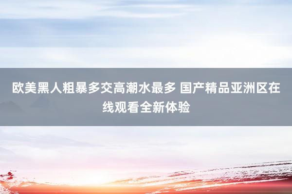 欧美黑人粗暴多交高潮水最多 国产精品亚洲区在线观看全新体验