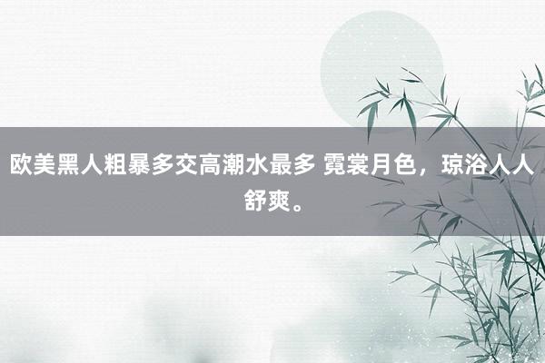 欧美黑人粗暴多交高潮水最多 霓裳月色，琼浴人人舒爽。
