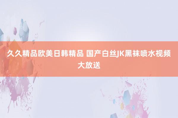久久精品欧美日韩精品 国产白丝JK黑袜喷水视频大放送