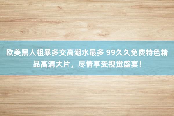 欧美黑人粗暴多交高潮水最多 99久久免费特色精品高清大片，尽情享受视觉盛宴！