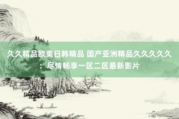 久久精品欧美日韩精品 国产亚洲精品久久久久久：尽情畅享一区二区最新影片