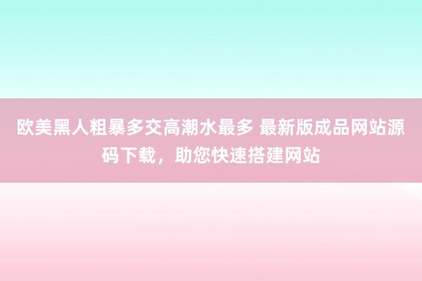 欧美黑人粗暴多交高潮水最多 最新版成品网站源码下载，助您快速搭建网站