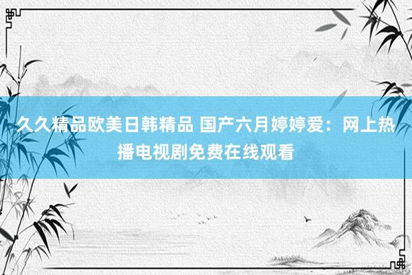 久久精品欧美日韩精品 国产六月婷婷爱：网上热播电视剧免费在线观看