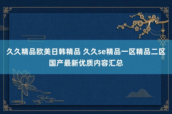 久久精品欧美日韩精品 久久se精品一区精品二区国产最新优质内容汇总