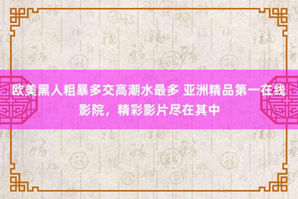 欧美黑人粗暴多交高潮水最多 亚洲精品第一在线影院，精彩影片尽在其中