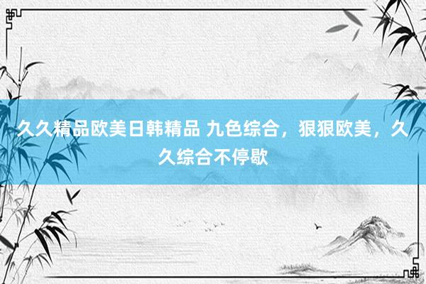 久久精品欧美日韩精品 九色综合，狠狠欧美，久久综合不停歇
