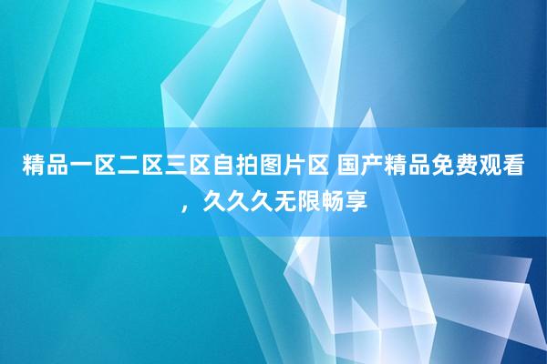 精品一区二区三区自拍图片区 国产精品免费观看，久久久无限畅享