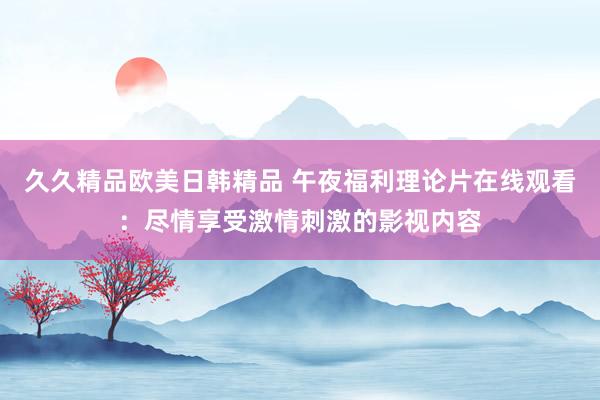 久久精品欧美日韩精品 午夜福利理论片在线观看：尽情享受激情刺激的影视内容
