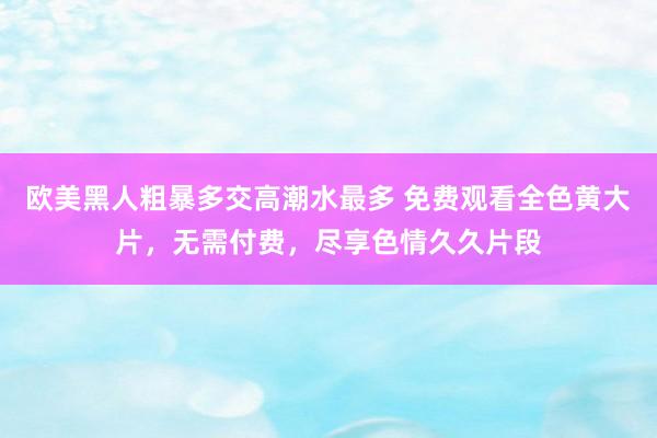 欧美黑人粗暴多交高潮水最多 免费观看全色黄大片，无需付费，尽享色情久久片段
