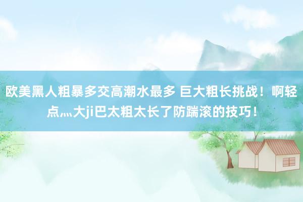 欧美黑人粗暴多交高潮水最多 巨大粗长挑战！啊轻点灬大ji巴太粗太长了防踹滚的技巧！