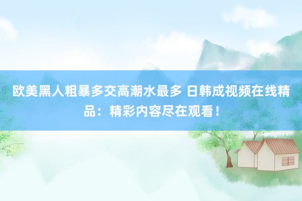 欧美黑人粗暴多交高潮水最多 日韩成视频在线精品：精彩内容尽在观看！