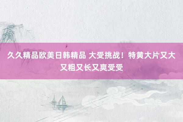 久久精品欧美日韩精品 大受挑战！特黄大片又大又粗又长又爽受受
