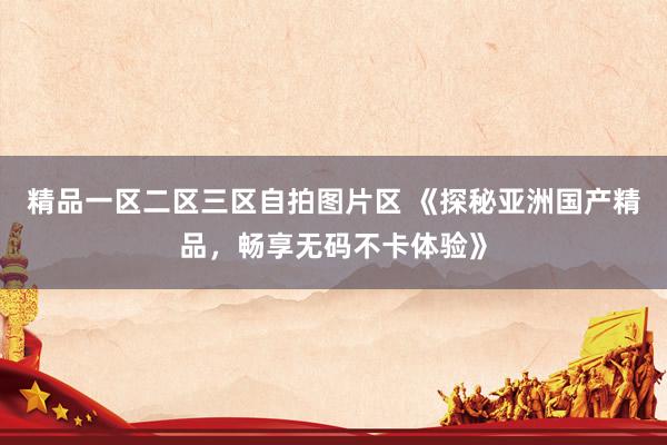 精品一区二区三区自拍图片区 《探秘亚洲国产精品，畅享无码不卡体验》
