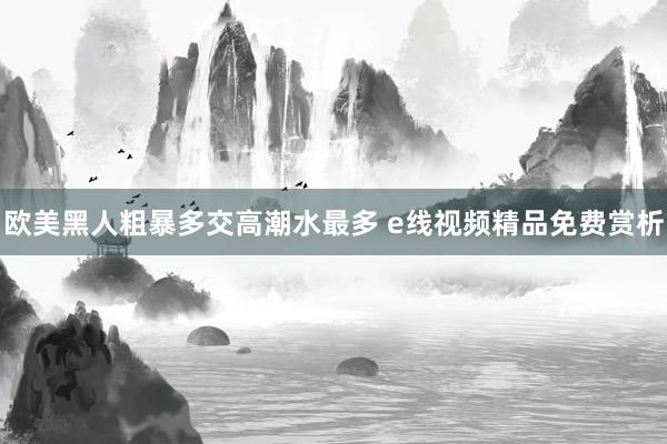 欧美黑人粗暴多交高潮水最多 e线视频精品免费赏析
