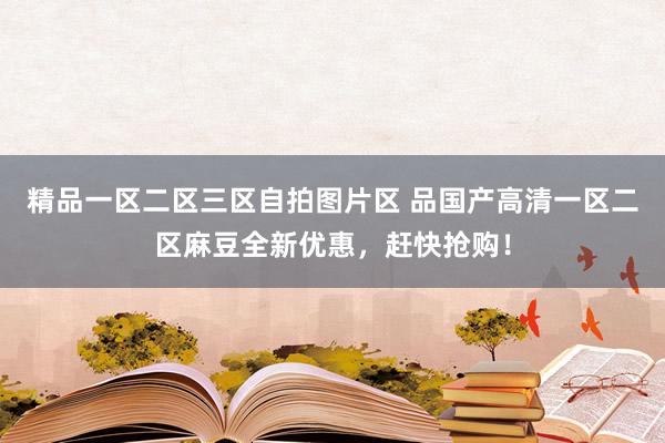 精品一区二区三区自拍图片区 品国产高清一区二区麻豆全新优惠，赶快抢购！