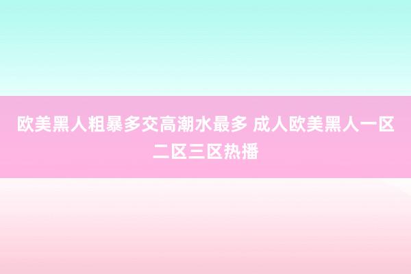 欧美黑人粗暴多交高潮水最多 成人欧美黑人一区二区三区热播