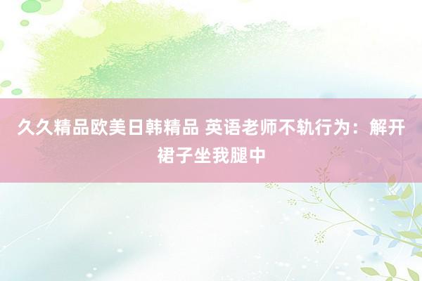 久久精品欧美日韩精品 英语老师不轨行为：解开裙子坐我腿中