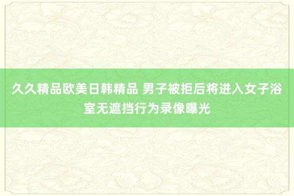 久久精品欧美日韩精品 男子被拒后将进入女子浴室无遮挡行为录像曝光