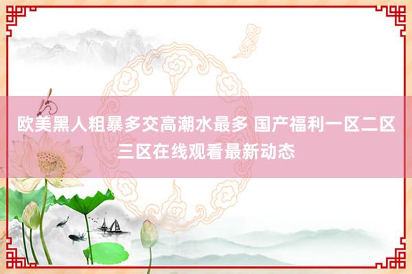 欧美黑人粗暴多交高潮水最多 国产福利一区二区三区在线观看最新动态