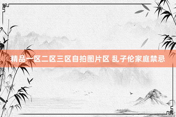 精品一区二区三区自拍图片区 乱子伦家庭禁忌