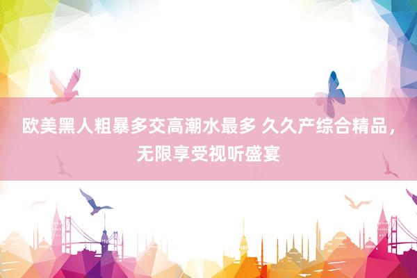 欧美黑人粗暴多交高潮水最多 久久产综合精品，无限享受视听盛宴
