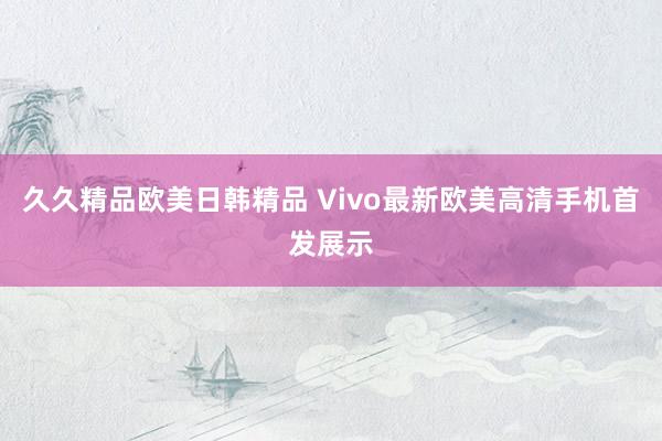久久精品欧美日韩精品 Vivo最新欧美高清手机首发展示