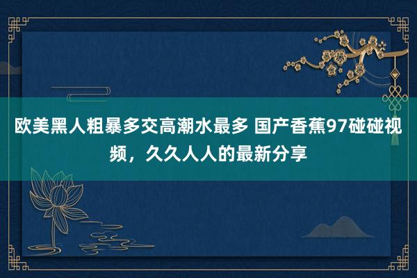 欧美黑人粗暴多交高潮水最多 国产香蕉97碰碰视频，久久人人的最新分享