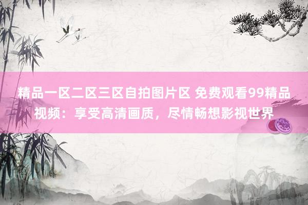 精品一区二区三区自拍图片区 免费观看99精品视频：享受高清画质，尽情畅想影视世界