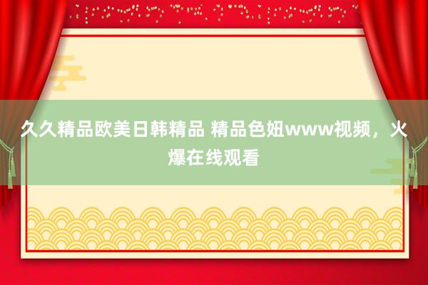 久久精品欧美日韩精品 精品色妞www视频，火爆在线观看