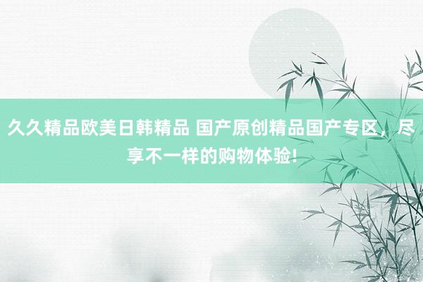 久久精品欧美日韩精品 国产原创精品国产专区，尽享不一样的购物体验!