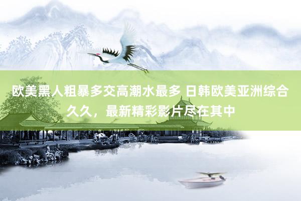 欧美黑人粗暴多交高潮水最多 日韩欧美亚洲综合久久，最新精彩影片尽在其中