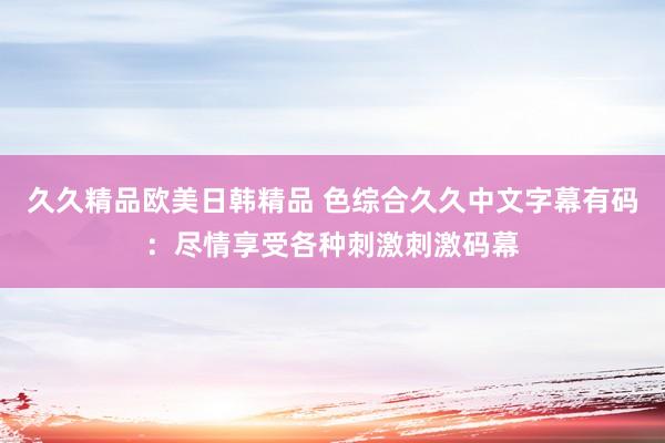 久久精品欧美日韩精品 色综合久久中文字幕有码：尽情享受各种刺激刺激码幕