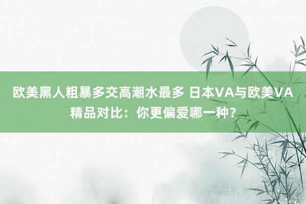 欧美黑人粗暴多交高潮水最多 日本VA与欧美VA精品对比：你更偏爱哪一种？