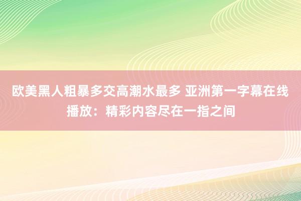 欧美黑人粗暴多交高潮水最多 亚洲第一字幕在线播放：精彩内容尽在一指之间