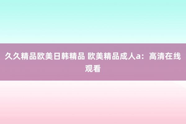 久久精品欧美日韩精品 欧美精品成人a：高清在线观看