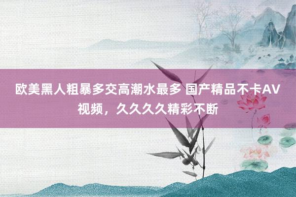 欧美黑人粗暴多交高潮水最多 国产精品不卡AV视频，久久久久精彩不断