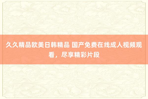 久久精品欧美日韩精品 国产免费在线成人视频观看，尽享精彩片段