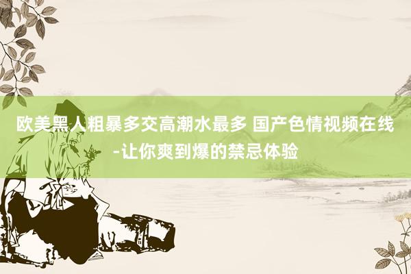 欧美黑人粗暴多交高潮水最多 国产色情视频在线-让你爽到爆的禁忌体验