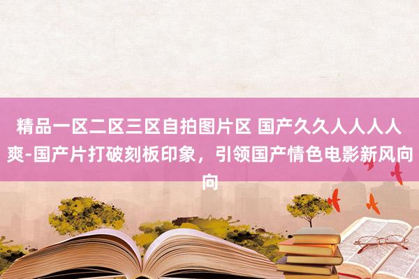 精品一区二区三区自拍图片区 国产久久人人人人爽-国产片打破刻板印象，引领国产情色电影新风向