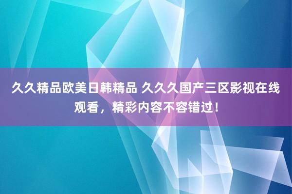 久久精品欧美日韩精品 久久久国产三区影视在线观看，精彩内容不容错过！