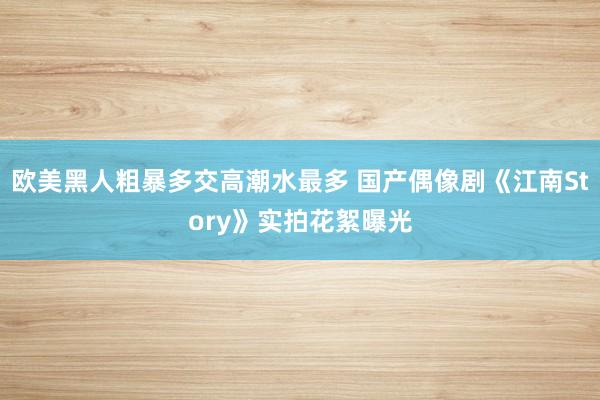 欧美黑人粗暴多交高潮水最多 国产偶像剧《江南Story》实拍花絮曝光