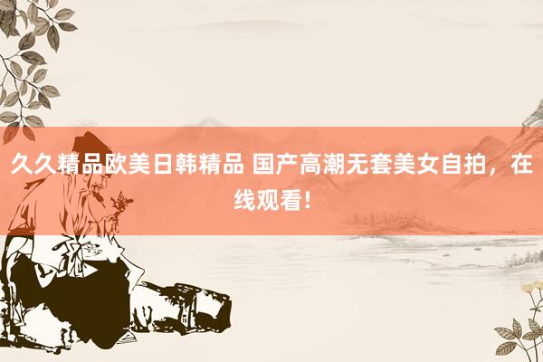 久久精品欧美日韩精品 国产高潮无套美女自拍，在线观看!